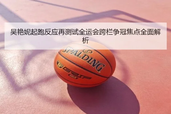 吴艳妮起跑反应再测试全运会跨栏争冠焦点全面解析