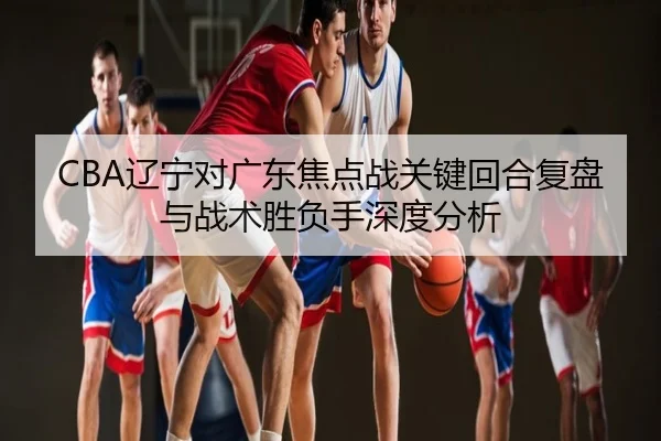 CBA辽宁对广东焦点战关键回合复盘与战术胜负手深度分析